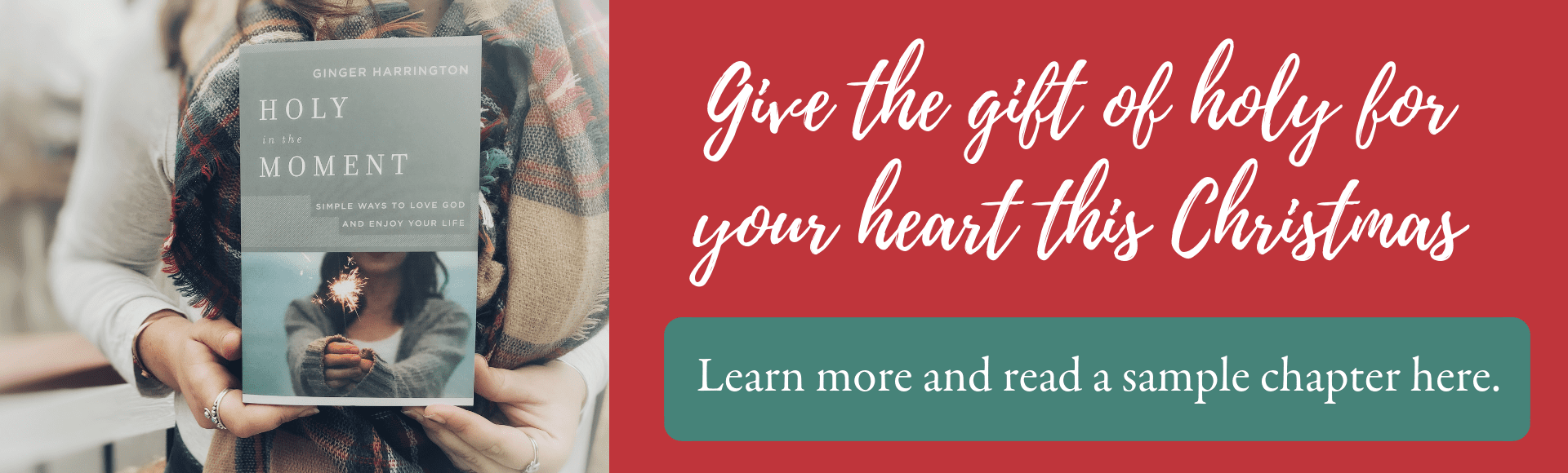 This Christmas give the gift of holy for your heart with Ginger's award-winning book, Holy in the Moment: Simple Ways to Love God and Enjoy Your Life. Discover the practical power of choosing God's best in the moment with simple ideas and life-changing truths to set your heart free from fear, anxiety, perfectionism, insecurity, and other challenges that keep us from our best moments.